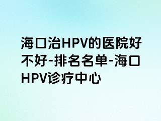 海口治HPV的医院好不好-排名名单-海口HPV诊疗中心