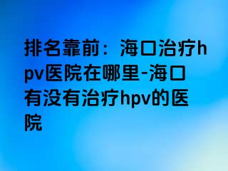 排名靠前：海口治疗hpv医院在哪里-海口有没有治疗hpv的医院