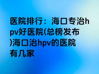 医院排行：海口专治hpv好医院(总榜发布)海口治hpv的医院有几家