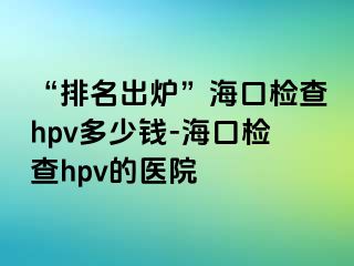 “排名出炉”海口检查hpv多少钱-海口检查hpv的医院