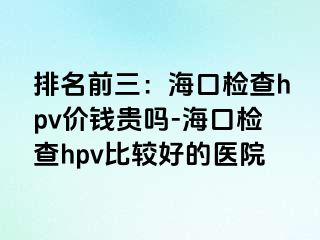 排名前三：海口检查hpv价钱贵吗-海口检查hpv比较好的医院