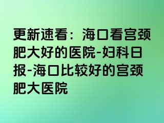 更新速看：海口看宫颈肥大好的医院-妇科日报-海口比较好的宫颈肥大医院