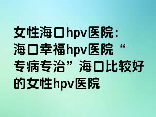 女性海口hpv医院：海口幸福hpv医院“专病专治”海口比较好的女性hpv医院