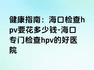 健康指南：海口检查hpv要花多少钱-海口专门检查hpv的好医院