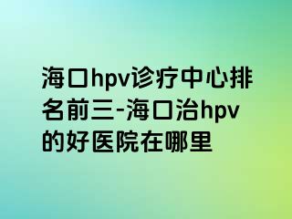 海口hpv诊疗中心排名前三-海口治hpv的好医院在哪里