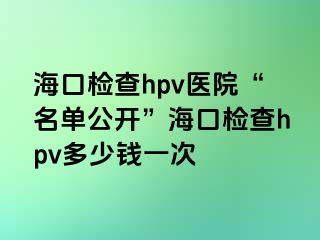 海口检查hpv医院“名单公开”海口检查hpv多少钱一次