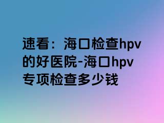 速看：海口检查hpv的好医院-海口hpv专项检查多少钱