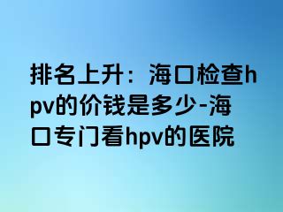 排名上升：海口检查hpv的价钱是多少-海口专门看hpv的医院