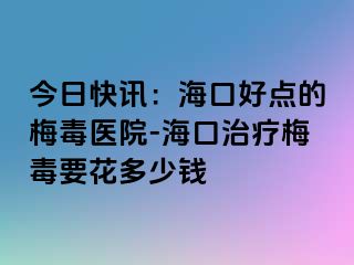 今日快讯：海口好点的梅毒医院-海口治疗梅毒要花多少钱