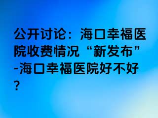 公开讨论：海口幸福医院收费情况“新发布”-海口幸福医院好不好?