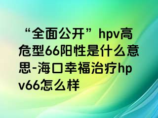 “全面公开”hpv高危型66阳性是什么意思-海口幸福治疗hpv66怎么样