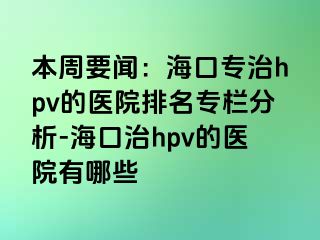 本周要闻：海口专治hpv的医院排名专栏分析-海口治hpv的医院有哪些