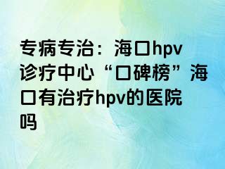 专病专治：海口hpv诊疗中心“口碑榜”海口有治疗hpv的医院吗