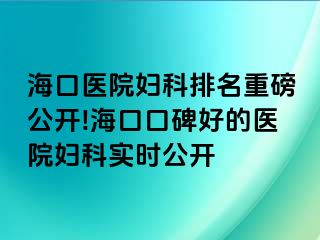 海口医院妇科排名重磅公开!海口口碑好的医院妇科实时公开