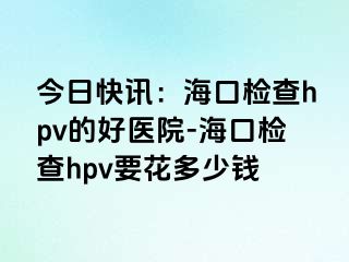 今日快讯：海口检查hpv的好医院-海口检查hpv要花多少钱