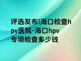 评选发布!海口检查hpv医院-海口hpv专项检查多少钱