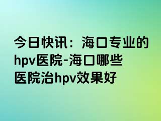 今日快讯：海口专业的hpv医院-海口哪些医院治hpv效果好