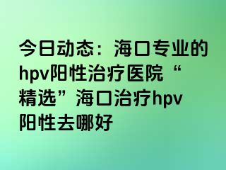 今日动态：海口专业的hpv阳性治疗医院“精选”海口治疗hpv阳性去哪好