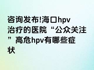 咨询发布!海口hpv治疗的医院“公众关注”高危hpv有哪些症状