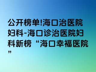 公开榜单!海口治医院妇科-海口诊治医院妇科新榜“海口幸福医院”