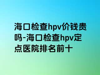 海口检查hpv价钱贵吗-海口检查hpv定点医院排名前十