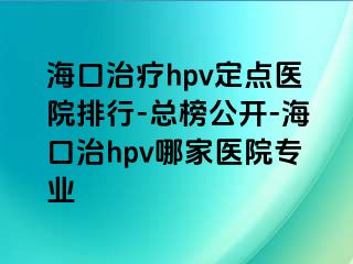 海口治疗hpv定点医院排行-总榜公开-海口治hpv哪家医院专业