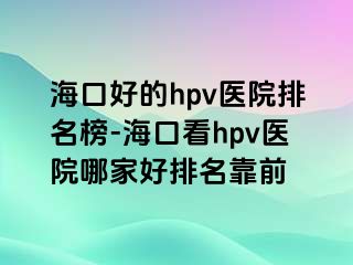 海口好的hpv医院排名榜-海口看hpv医院哪家好排名靠前