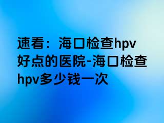 速看：海口检查hpv好点的医院-海口检查hpv多少钱一次