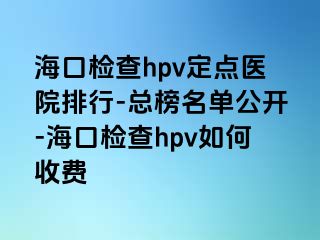 海口检查hpv定点医院排行-总榜名单公开-海口检查hpv如何收费