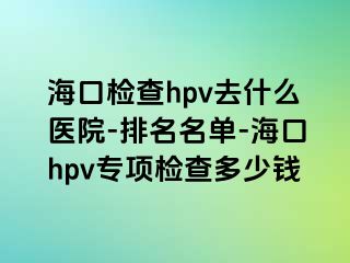 海口检查hpv去什么医院-排名名单-海口hpv专项检查多少钱