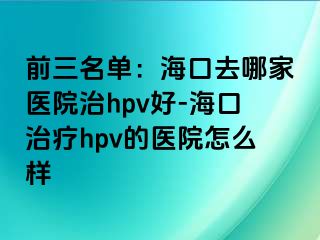 前三名单：海口去哪家医院治hpv好-海口治疗hpv的医院怎么样