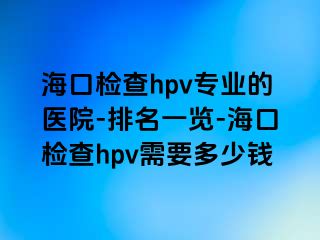 海口检查hpv专业的医院-排名一览-海口检查hpv需要多少钱