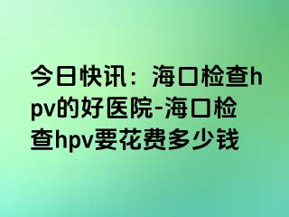 今日快讯：海口检查hpv的好医院-海口检查hpv要花费多少钱