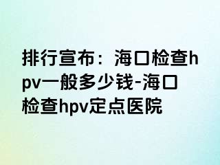 排行宣布：海口检查hpv一般多少钱-海口检查hpv定点医院