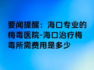 要闻提醒：海口专业的梅毒医院-海口治疗梅毒所需费用是多少