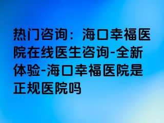 热门咨询：海口幸福医院在线医生咨询-全新体验-海口幸福医院是正规医院吗