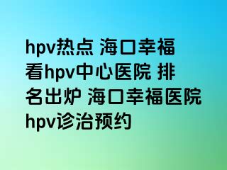 hpv热点 海口幸福看hpv中心医院 排名出炉 海口幸福医院hpv诊治预约