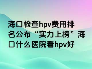 海口检查hpv费用排名公布“实力上榜”海口什么医院看hpv好