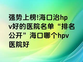 强势上榜!海口治hpv好的医院名单“排名公开”海口哪个hpv医院好