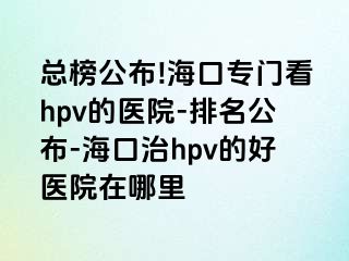 总榜公布!海口专门看hpv的医院-排名公布-海口治hpv的好医院在哪里