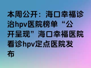 本周公开：海口幸福诊治hpv医院榜单“公开呈现”海口幸福医院看诊hpv定点医院发布