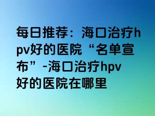 每日推荐：海口治疗hpv好的医院“名单宣布”-海口治疗hpv好的医院在哪里