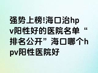 强势上榜!海口治hpv阳性好的医院名单“排名公开”海口哪个hpv阳性医院好