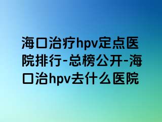 海口治疗hpv定点医院排行-总榜公开-海口治hpv去什么医院