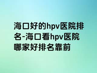 海口好的hpv医院排名-海口看hpv医院哪家好排名靠前