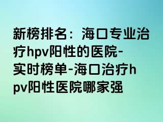 新榜排名：海口专业治疗hpv阳性的医院-实时榜单-海口治疗hpv阳性医院哪家强