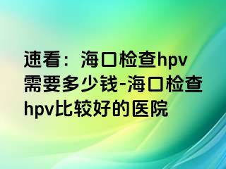 速看：海口检查hpv需要多少钱-海口检查hpv比较好的医院