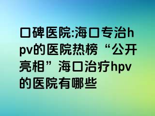 口碑医院:海口专治hpv的医院热榜“公开亮相”海口治疗hpv的医院有哪些