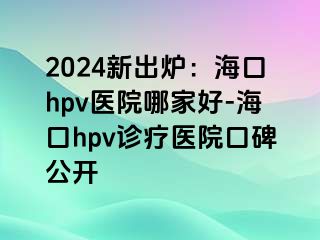 2024新出炉：海口hpv医院哪家好-海口hpv诊疗医院口碑公开