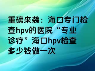 重磅来袭：海口专门检查hpv的医院“专业诊疗”海口hpv检查多少钱做一次